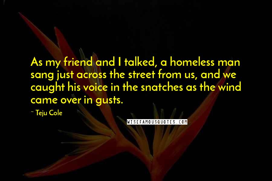 Teju Cole Quotes: As my friend and I talked, a homeless man sang just across the street from us, and we caught his voice in the snatches as the wind came over in gusts.