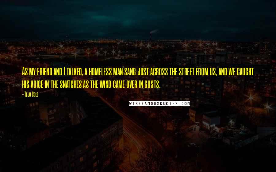 Teju Cole Quotes: As my friend and I talked, a homeless man sang just across the street from us, and we caught his voice in the snatches as the wind came over in gusts.