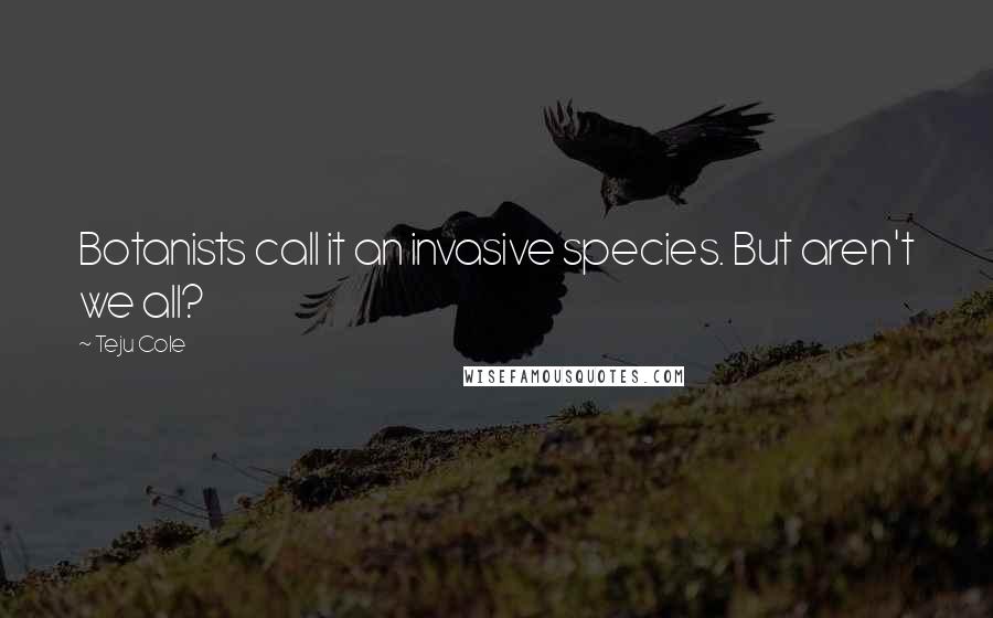 Teju Cole Quotes: Botanists call it an invasive species. But aren't we all?