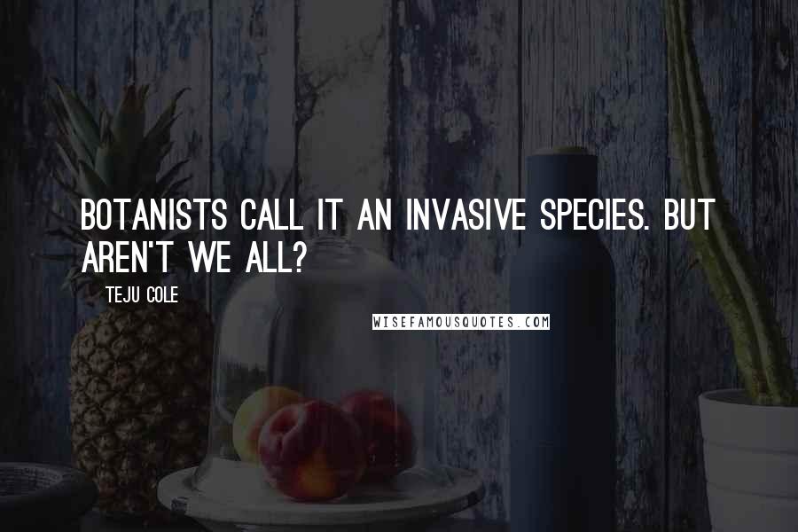 Teju Cole Quotes: Botanists call it an invasive species. But aren't we all?