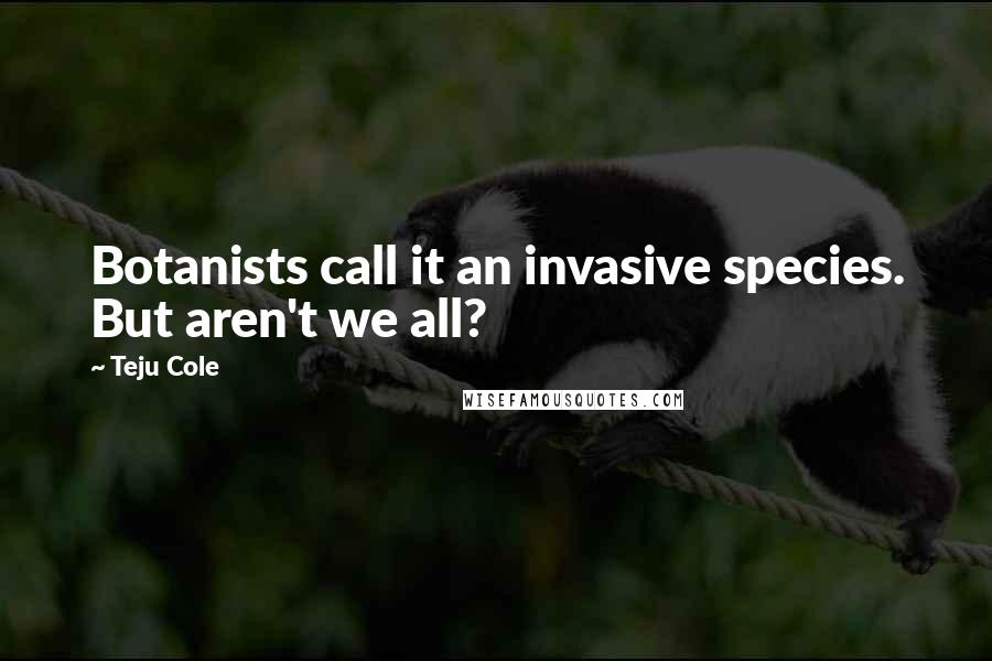 Teju Cole Quotes: Botanists call it an invasive species. But aren't we all?