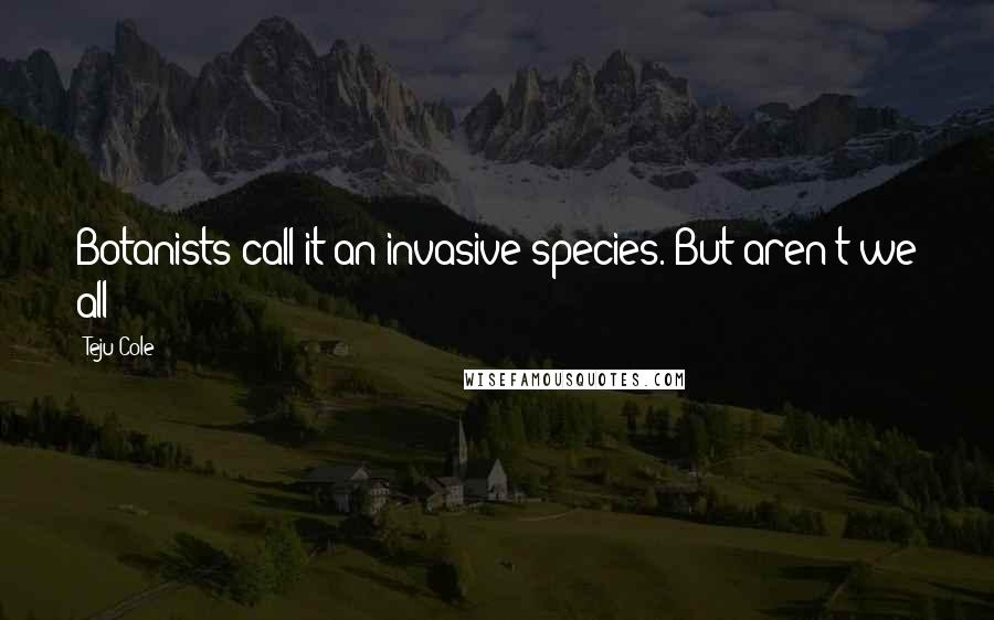 Teju Cole Quotes: Botanists call it an invasive species. But aren't we all?