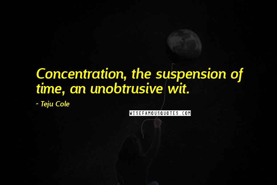 Teju Cole Quotes: Concentration, the suspension of time, an unobtrusive wit.