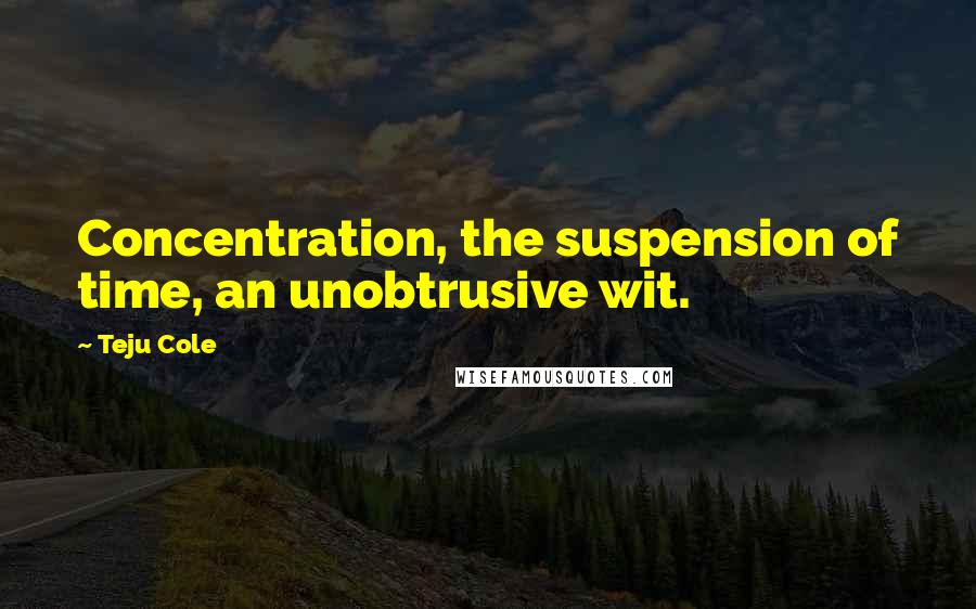 Teju Cole Quotes: Concentration, the suspension of time, an unobtrusive wit.