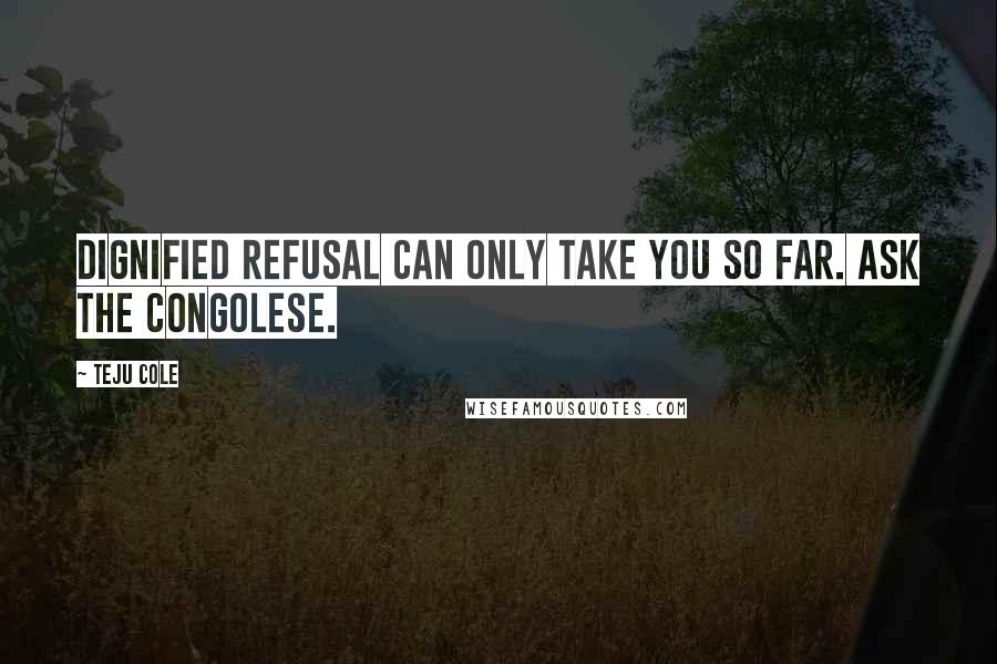 Teju Cole Quotes: Dignified refusal can only take you so far. Ask the Congolese.