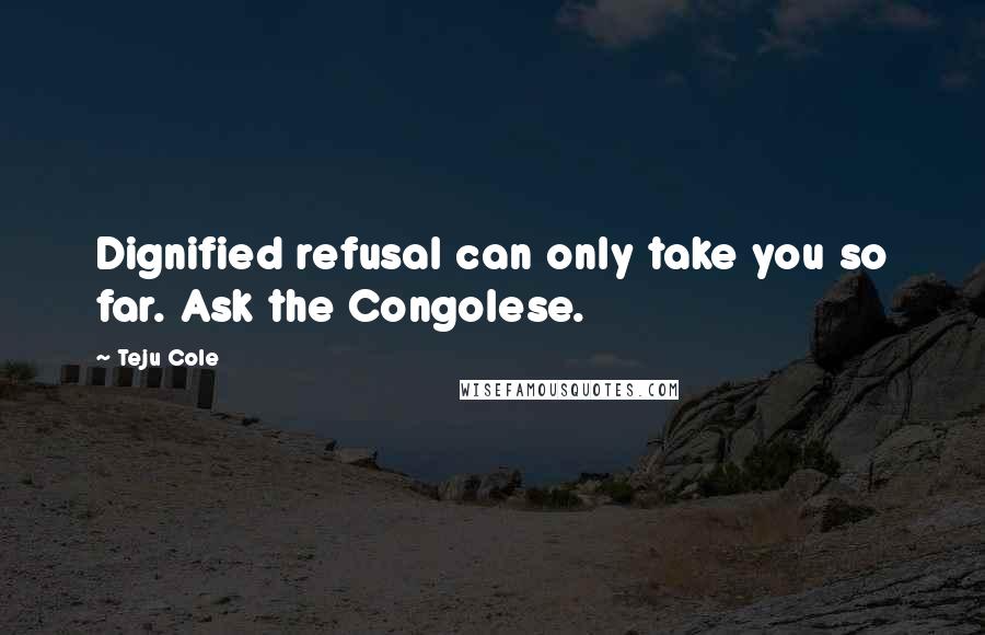 Teju Cole Quotes: Dignified refusal can only take you so far. Ask the Congolese.