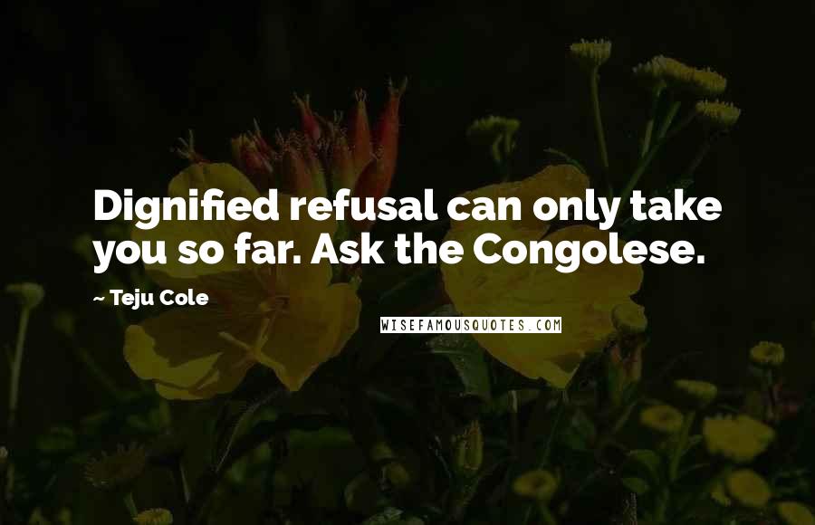 Teju Cole Quotes: Dignified refusal can only take you so far. Ask the Congolese.