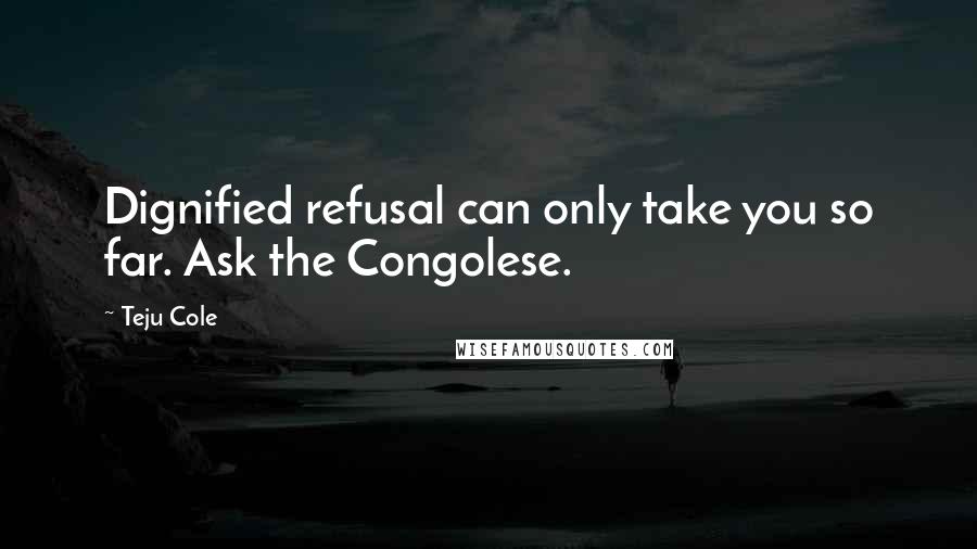 Teju Cole Quotes: Dignified refusal can only take you so far. Ask the Congolese.