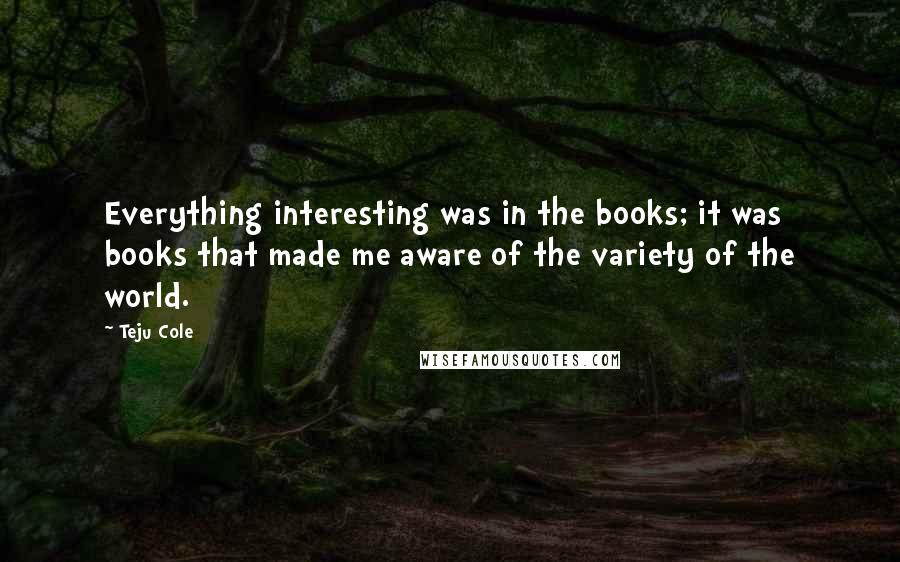 Teju Cole Quotes: Everything interesting was in the books; it was books that made me aware of the variety of the world.