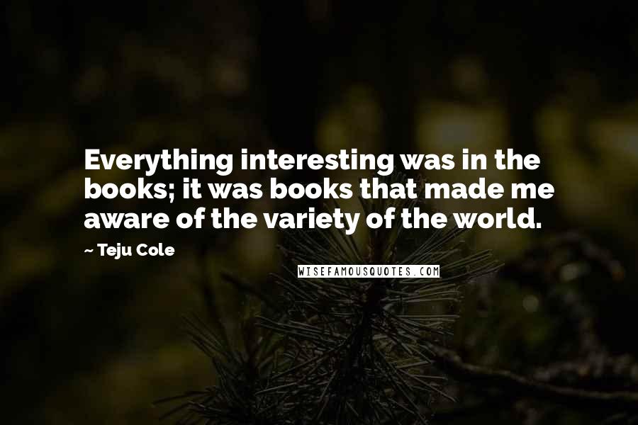 Teju Cole Quotes: Everything interesting was in the books; it was books that made me aware of the variety of the world.