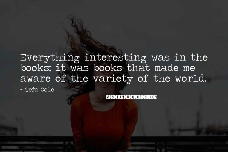 Teju Cole Quotes: Everything interesting was in the books; it was books that made me aware of the variety of the world.