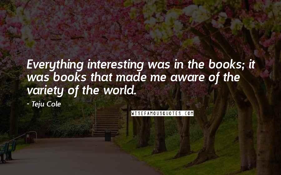 Teju Cole Quotes: Everything interesting was in the books; it was books that made me aware of the variety of the world.