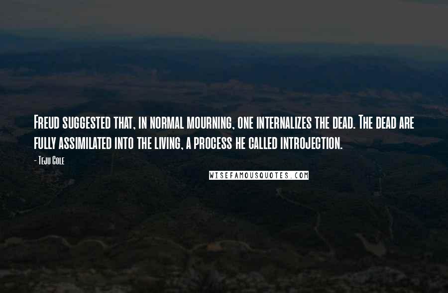 Teju Cole Quotes: Freud suggested that, in normal mourning, one internalizes the dead. The dead are fully assimilated into the living, a process he called introjection.