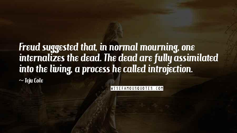 Teju Cole Quotes: Freud suggested that, in normal mourning, one internalizes the dead. The dead are fully assimilated into the living, a process he called introjection.