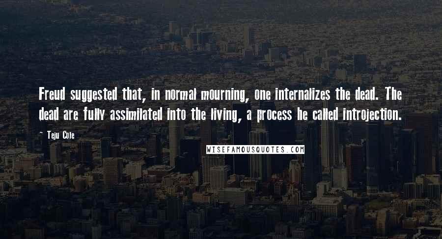 Teju Cole Quotes: Freud suggested that, in normal mourning, one internalizes the dead. The dead are fully assimilated into the living, a process he called introjection.
