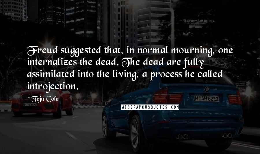 Teju Cole Quotes: Freud suggested that, in normal mourning, one internalizes the dead. The dead are fully assimilated into the living, a process he called introjection.