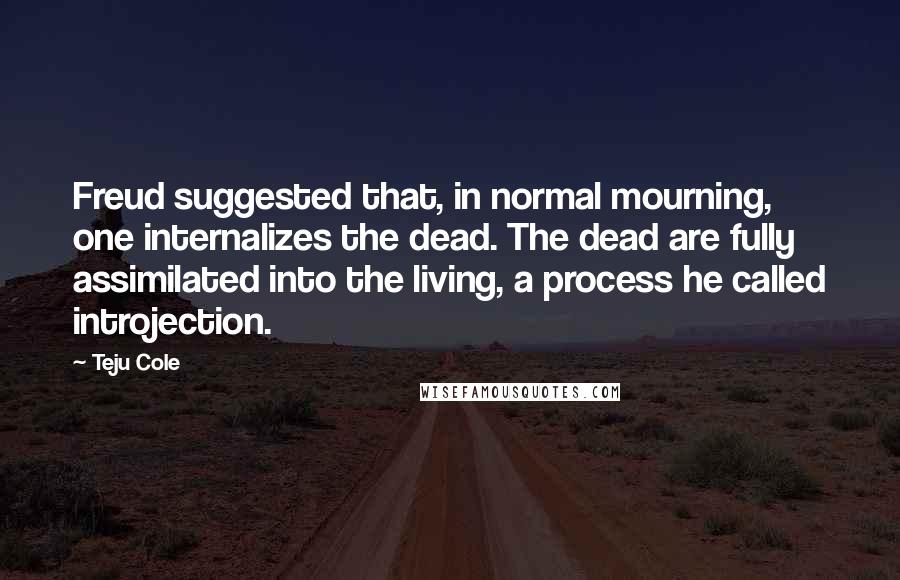 Teju Cole Quotes: Freud suggested that, in normal mourning, one internalizes the dead. The dead are fully assimilated into the living, a process he called introjection.