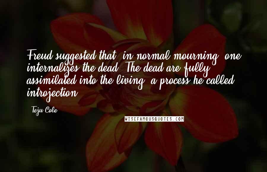 Teju Cole Quotes: Freud suggested that, in normal mourning, one internalizes the dead. The dead are fully assimilated into the living, a process he called introjection.