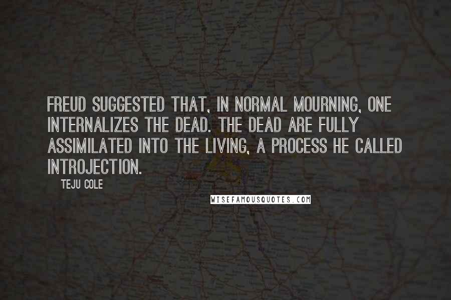 Teju Cole Quotes: Freud suggested that, in normal mourning, one internalizes the dead. The dead are fully assimilated into the living, a process he called introjection.