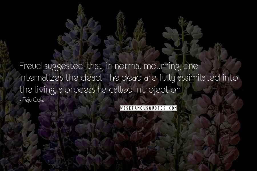 Teju Cole Quotes: Freud suggested that, in normal mourning, one internalizes the dead. The dead are fully assimilated into the living, a process he called introjection.