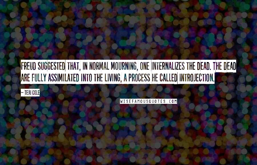 Teju Cole Quotes: Freud suggested that, in normal mourning, one internalizes the dead. The dead are fully assimilated into the living, a process he called introjection.