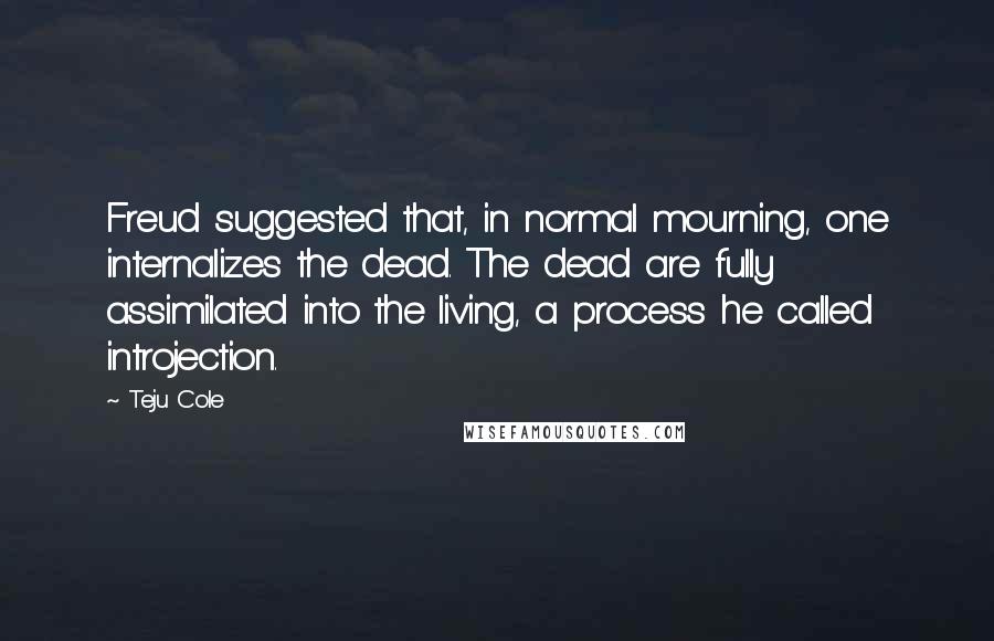 Teju Cole Quotes: Freud suggested that, in normal mourning, one internalizes the dead. The dead are fully assimilated into the living, a process he called introjection.