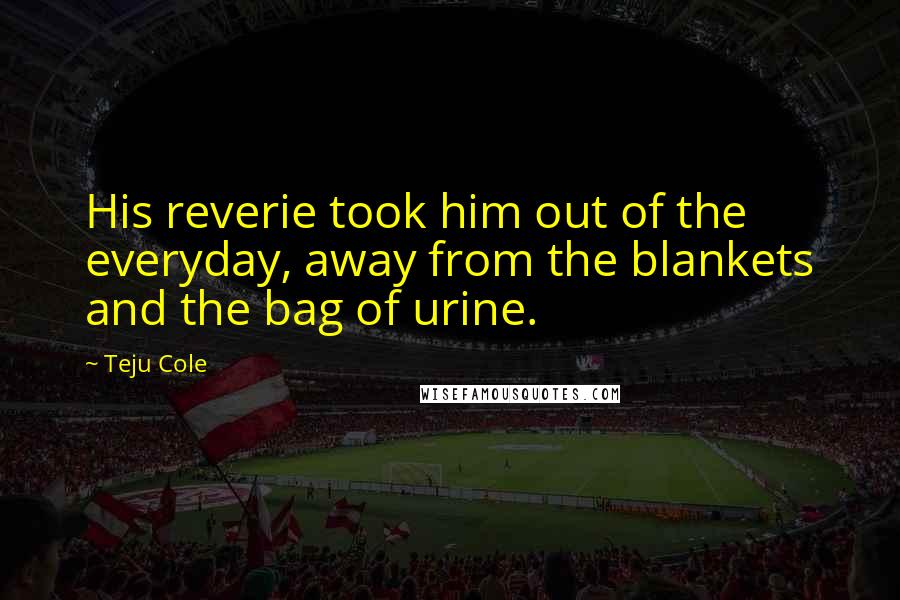 Teju Cole Quotes: His reverie took him out of the everyday, away from the blankets and the bag of urine.