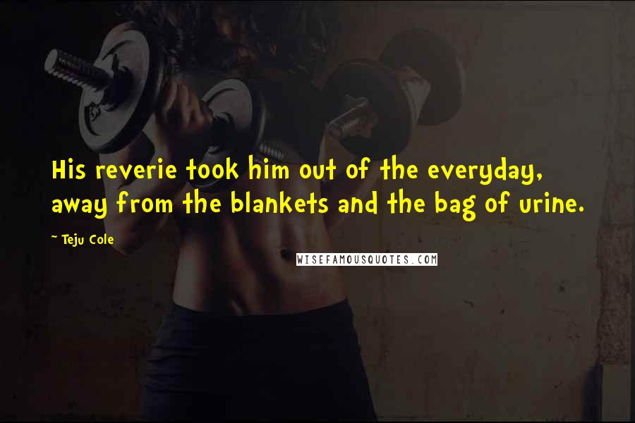 Teju Cole Quotes: His reverie took him out of the everyday, away from the blankets and the bag of urine.