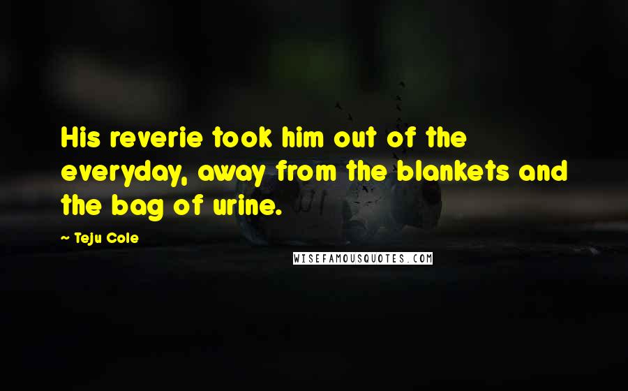 Teju Cole Quotes: His reverie took him out of the everyday, away from the blankets and the bag of urine.