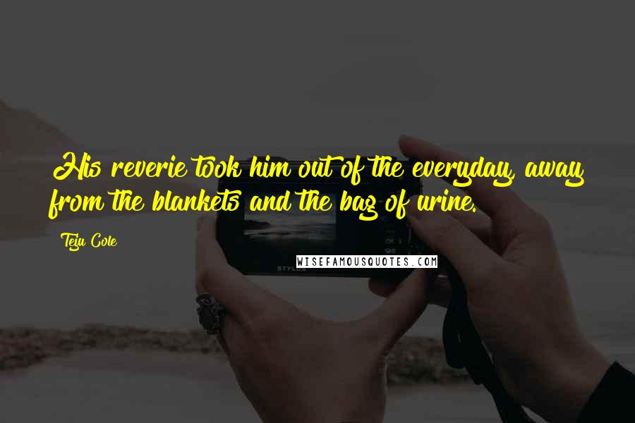 Teju Cole Quotes: His reverie took him out of the everyday, away from the blankets and the bag of urine.