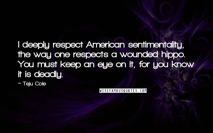 Teju Cole Quotes: I deeply respect American sentimentality, the way one respects a wounded hippo. You must keep an eye on it, for you know it is deadly.