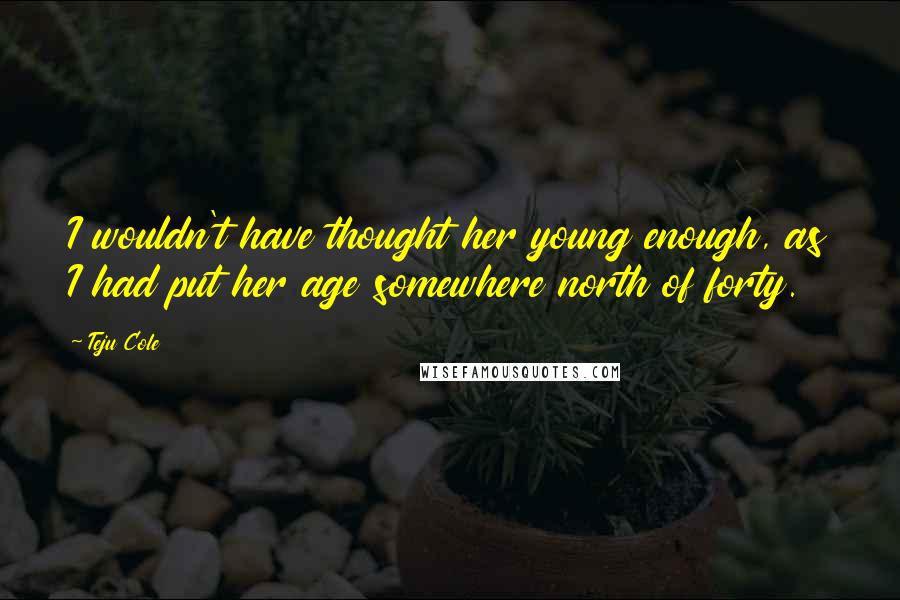 Teju Cole Quotes: I wouldn't have thought her young enough, as I had put her age somewhere north of forty.
