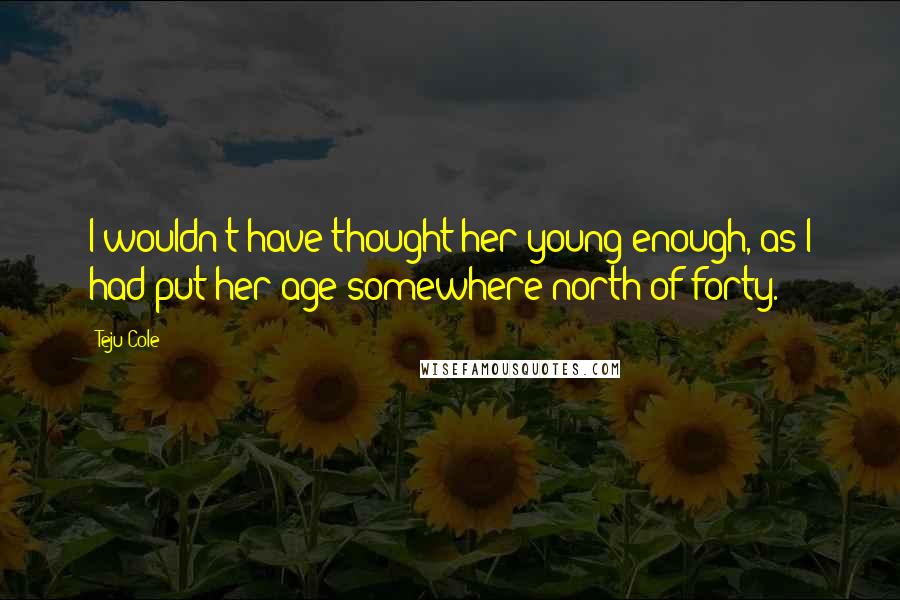 Teju Cole Quotes: I wouldn't have thought her young enough, as I had put her age somewhere north of forty.