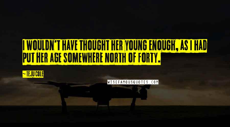 Teju Cole Quotes: I wouldn't have thought her young enough, as I had put her age somewhere north of forty.