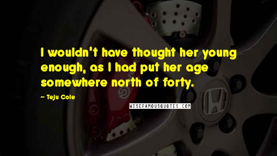 Teju Cole Quotes: I wouldn't have thought her young enough, as I had put her age somewhere north of forty.