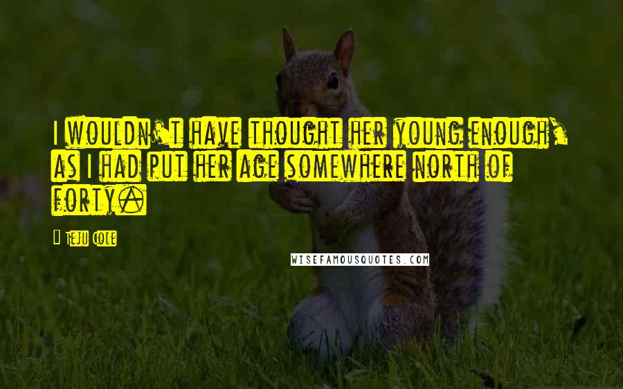 Teju Cole Quotes: I wouldn't have thought her young enough, as I had put her age somewhere north of forty.