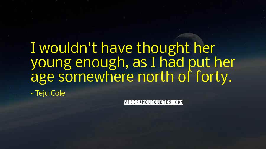 Teju Cole Quotes: I wouldn't have thought her young enough, as I had put her age somewhere north of forty.