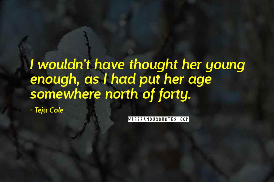 Teju Cole Quotes: I wouldn't have thought her young enough, as I had put her age somewhere north of forty.
