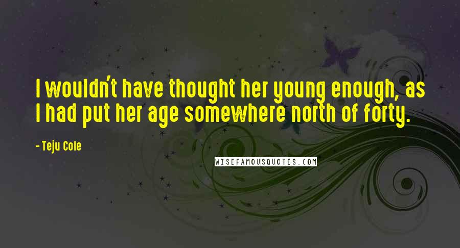 Teju Cole Quotes: I wouldn't have thought her young enough, as I had put her age somewhere north of forty.