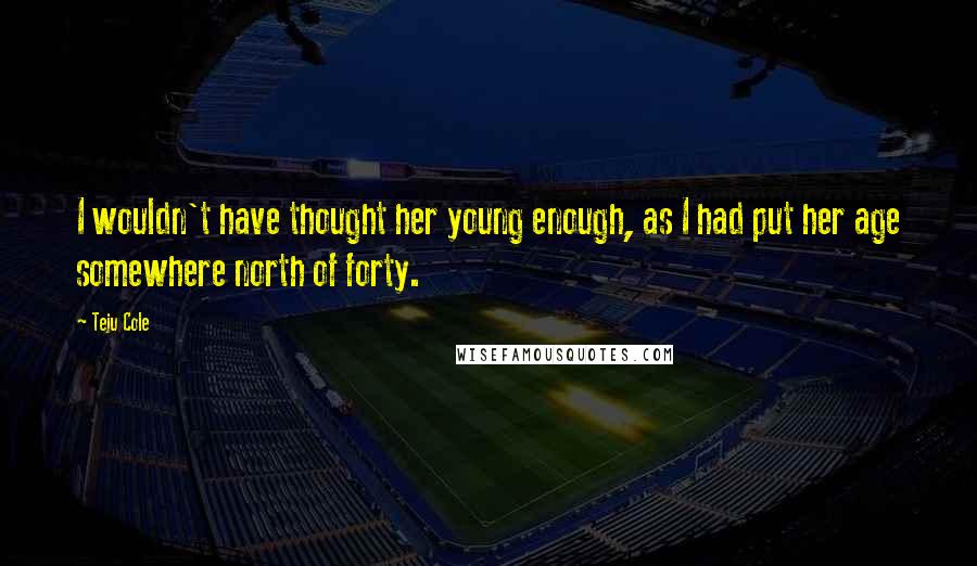 Teju Cole Quotes: I wouldn't have thought her young enough, as I had put her age somewhere north of forty.