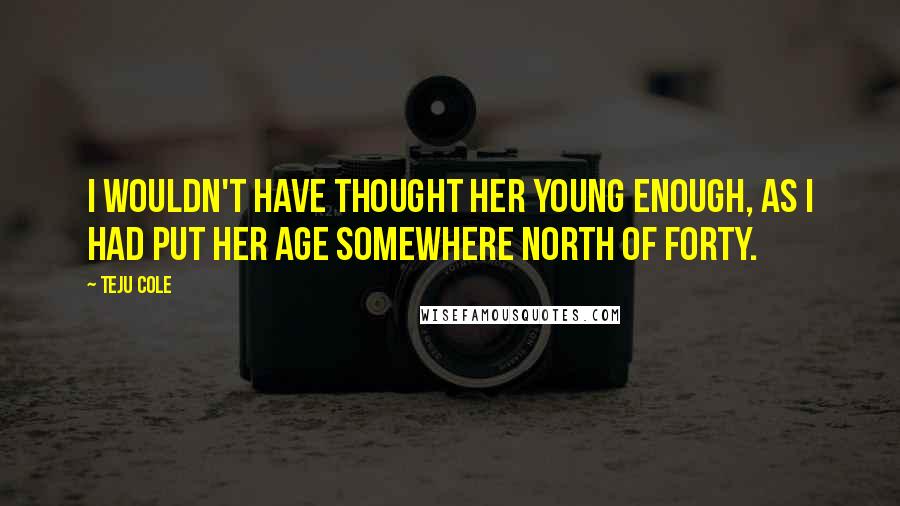 Teju Cole Quotes: I wouldn't have thought her young enough, as I had put her age somewhere north of forty.