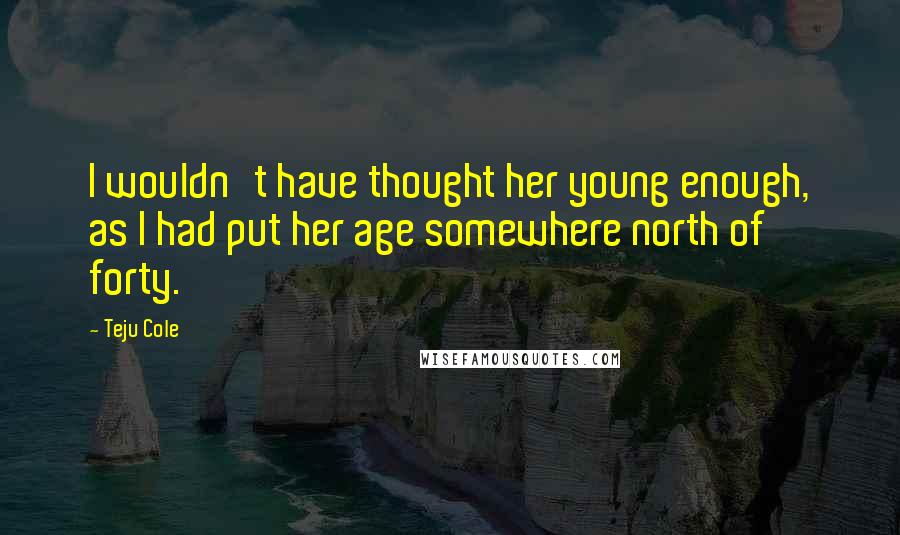 Teju Cole Quotes: I wouldn't have thought her young enough, as I had put her age somewhere north of forty.