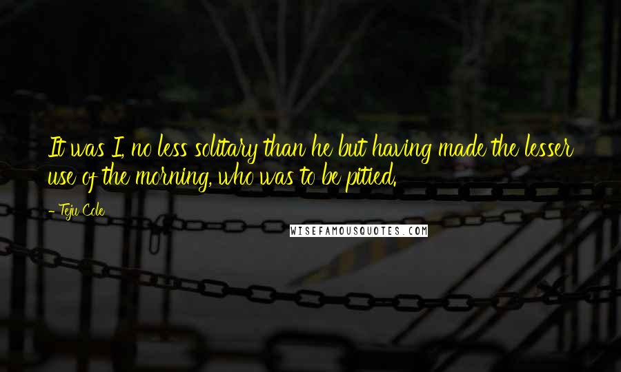 Teju Cole Quotes: It was I, no less solitary than he but having made the lesser use of the morning, who was to be pitied.