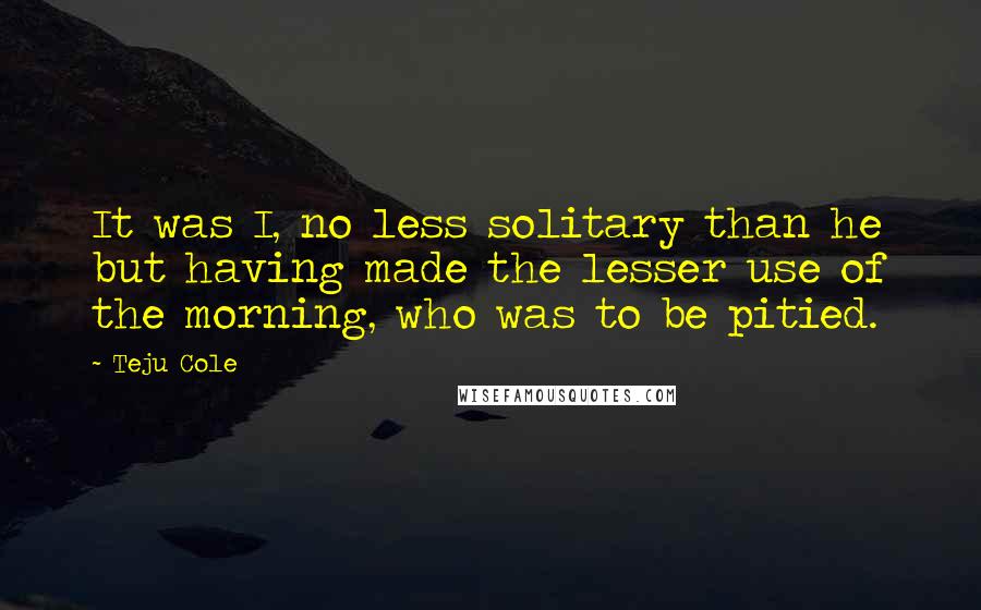 Teju Cole Quotes: It was I, no less solitary than he but having made the lesser use of the morning, who was to be pitied.