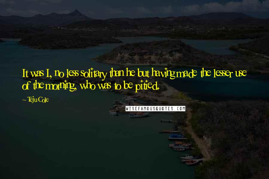 Teju Cole Quotes: It was I, no less solitary than he but having made the lesser use of the morning, who was to be pitied.