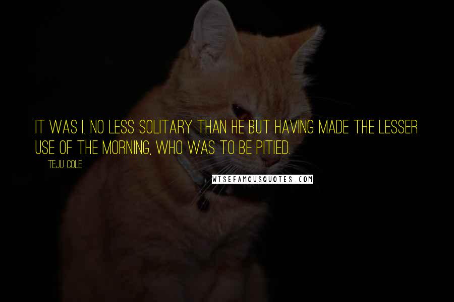 Teju Cole Quotes: It was I, no less solitary than he but having made the lesser use of the morning, who was to be pitied.