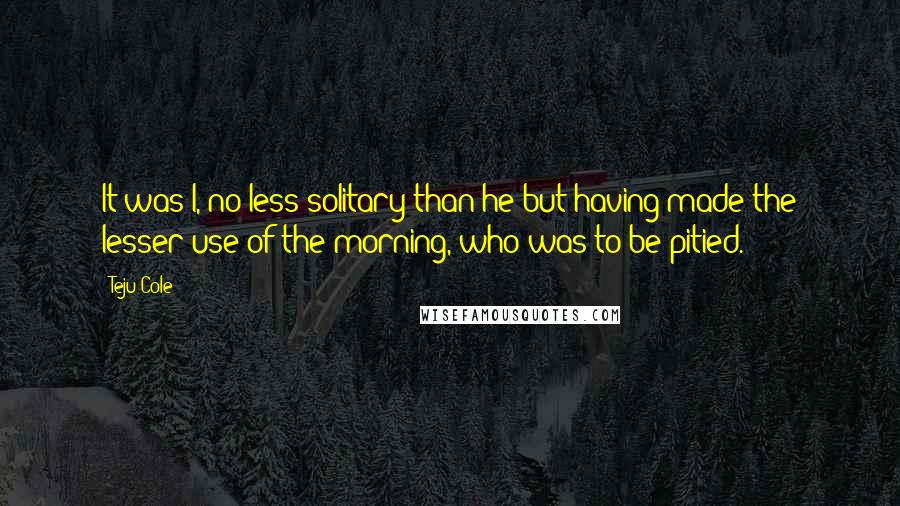 Teju Cole Quotes: It was I, no less solitary than he but having made the lesser use of the morning, who was to be pitied.