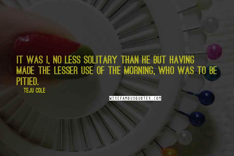 Teju Cole Quotes: It was I, no less solitary than he but having made the lesser use of the morning, who was to be pitied.