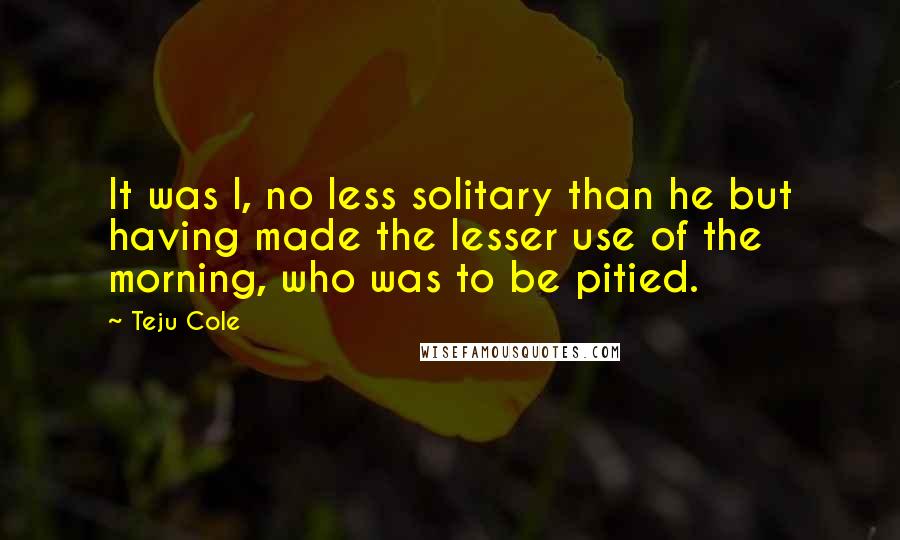 Teju Cole Quotes: It was I, no less solitary than he but having made the lesser use of the morning, who was to be pitied.