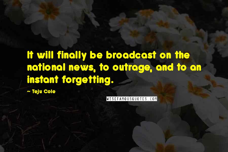 Teju Cole Quotes: It will finally be broadcast on the national news, to outrage, and to an instant forgetting.